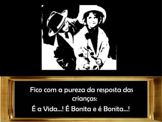 Fico com a pureza da resposta das crianças: É a Vida...! É Bonita e é Bonita...!  
