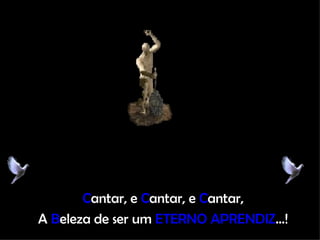 C antar, e  C antar, e  C antar, A  B eleza de ser um  ETERNO APRENDIZ ...! 