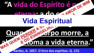 10
“A vida do Espírito é que é
eterna; a do corpo é
transitória e passageira.
Quando o corpo morre, a
alma retoma a vida eterna.”
Kardec, A. 1857. O livro dos espíritos. Q. 153.
Vida Espiritual
 