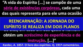 12
“A vida do Espírito [...] se compõe de uma
série de existências corpóreas, cada uma
das quais representa para ele uma ocasião
de progredir, do mesmo modo que cada
existência corporal se compõe de uma série
de dias, em cada um dos quais o homem
obtém um acréscimo de experiência e de
instrução. [...]”
Kardec, A. 1857. O livro dos espíritos. Q. 191ª comentários.
REENCARNAÇÃO: A JORNADA DO
ESPÍRITO SE REALIZA EM DOIS PLANOS
 