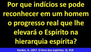 33
Por que indícios se pode
reconhecer em um homem
o progresso real que lhe
elevará o Espírito na
hierarquia espírita?
Kardec, A. 1857. O livro dos espíritos. Q. 918
 