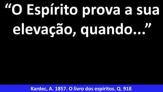 34
“O Espírito prova a sua
elevação, quando...”
Kardec, A. 1857. O livro dos espíritos. Q. 918
 