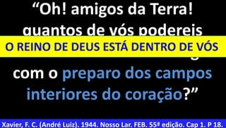 38
“Oh! amigos da Terra!
quantos de vós podereis
evitar o caminho da amargura
com o preparo dos campos
interiores do coração?”
Xavier, F. C. (André Luiz). 1944. Nosso Lar. FEB. 55ª edição. Cap 1. P 18.
O REINO DE DEUS ESTÁ DENTRO DE VÓS
 