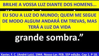 39
“Acendei vossas luzes
antes de atravessar a
grande sombra.”
Xavier, F. C. (André Luiz). 1944. Nosso Lar. FEB. 55ª edição. Cap 1. P 18.
BRILHE A VOSSA LUZ DIANTE DOS HOMENS...
EU SOU A LUZ DO MUNDO; QUEM ME SEGUE
DE MODO ALGUM ANDARÁ EM TREVAS, MAS
TERÁ A LUZ DA VIDA
 