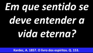9
Em que sentido se
deve entender a
vida eterna?
Kardec, A. 1857. O livro dos espíritos. Q. 153.
 