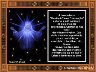 30/01/15 23:09
Carlos Roberto*Barra do Piraí,RJ
A busca desta
"libertação" e/ou "renovação"
é diário, e não somente
no dia e mês pré
determinado. Queremos nos
livrar
deste homem velho. Que
ainda dá maior importância
para o coelhinho, o
chocolate, o bacalhau, etc.,
do que
renovar-se. Que acha
desrespeito comer carne
vermelha no dia em que o
Cristo é lembrado na cruz.
 