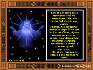 30/01/15 23:09
Carlos Roberto*Barra do Piraí,RJ
Sem se dar conta que o
desrespeito está em
esquecer-se Dele, nos
outros 364 dias do ano,
quando
odiamos, não perdoamos,
lesamos o corpo físico com
bebidas alcoólicas, cigarro,
comidas em excesso,
drogas, sexo desregrado,
enganamos o próximo,
maltratamos o animal, a
natureza, quando
abortamos,
etc. Aliás, fazemos na
páscoa o que fazemos no
Natal.
 