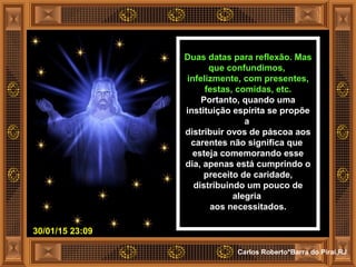 30/01/15 23:09
Carlos Roberto*Barra do Piraí,RJ
Duas datas para reflexão. Mas
que confundimos,
infelizmente, com presentes,
festas, comidas, etc.
Portanto, quando uma
instituição espírita se propõe
a
distribuir ovos de páscoa aos
carentes não significa que
esteja comemorando esse
dia, apenas está cumprindo o
preceito de caridade,
distribuindo um pouco de
alegria
aos necessitados.
 