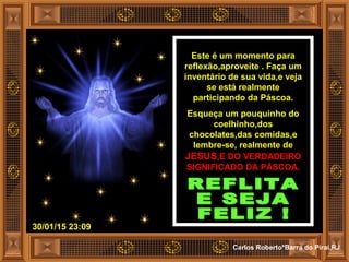 30/01/15 23:09
Carlos Roberto*Barra do Piraí,RJ
Este é um momento para
reflexão,aproveite . Faça um
inventário de sua vida,e veja
se está realmente
participando da Páscoa.
Esqueça um pouquinho do
coelhinho,dos
chocolates,das comidas,e
lembre-se, realmente de
JESUS,E DO VERDADEIRO
SIGNIFICADO DA PÁSCOA.
 
