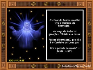 30/01/15 23:09
Carlos Roberto*Barra do Piraí,RJ
O ritual da Páscoa mantém
viva a memória da
libertação,
ao longo de todas as
gerações. "Cristo é a nossa
Páscoa (libertação), pois Ele
é o Cordeiro de Deus que
tira o pecado do mundo" -
(João, 1:29).
 