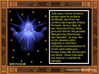 30/01/15 23:09
Carlos Roberto*Barra do Piraí,RJ
João usou o termo Cordeiro,
porque usava-se na época
de Moisés, sacrificar um
cordeiro para agradar á Deus.
Portanto, dá-se a idéia de
que, Deus sacrificou Jesus
para nos libertar dos pecados.
Mas para nos libertarmos
dos "pecados", ou seja, dos
erros, devemos estar
dispostos a contribuir,
utilizando os ensinamentos do
Cristo como nosso guia.
Porque Jesus não morreu para
nos salvar; Jesus viveu para
nos mostrar o caminho da
salvação.
 