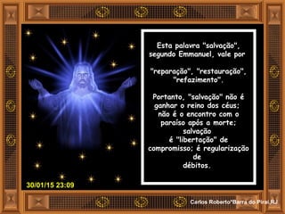 30/01/15 23:09
Carlos Roberto*Barra do Piraí,RJ
Esta palavra "salvação",
segundo Emmanuel, vale por
"reparação", "restauração",
"refazimento".
Portanto, "salvação" não é
ganhar o reino dos céus;
não é o encontro com o
paraíso após a morte;
salvação
é "libertação" de
compromisso; é regularização
de
débitos.
 