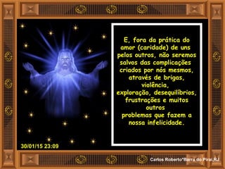 30/01/15 23:09
Carlos Roberto*Barra do Piraí,RJ
E, fora da prática do
amor (caridade) de uns
pelos outros, não seremos
salvos das complicações
criados por nós mesmos,
através de brigas,
violência,
exploração, desequilíbrios,
frustrações e muitos
outros
problemas que fazem a
nossa infelicidade.
 