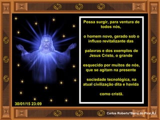 30/01/15 23:09
Carlos Roberto*Barra do Piraí,RJ
Possa surgir, para ventura de
todos nós,
o homem novo, gerado sob o
influxo revitalizante das
palavras e dos exemplos de
Jesus Cristo, o grande
esquecido por muitos de nós,
que se agitam na presente
sociedade tecnológica, na
atual civilização dita e havida
como cristã.
 