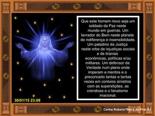 30/01/15 23:09
Carlos Roberto*Barra do Piraí,RJ
Que este homem novo seja um
soldado da Paz neste
mundo em guerras. Um
lavrador do Bem neste planeta
de indiferença e insensibilidade.
Um paladino da Justiça
neste orbe de injustiças sociais
e de tiranias
econômicas, políticas e/ou
militares. Um defensor da
Verdade num plano onde
imperam a mentira e o
preconceito tantas e tantas
vezes em conluios sinistros
com as superstições, as
crendices e o fanatismo
irracional.
 