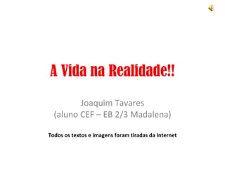 A Vida na Realidade!! Joaquim Tavares (aluno CEF – EB 2/3 Madalena) Todos os textos e imagens foram tiradas da Internet 