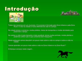 Introdução Todos nós moramos em um município. O município é formado pela Zona Urbana e pela Zona Rural. A vida na cidade é muito diferente da vida no Campo.  Na cidade temos o comércio, muitos prédios, meios de transportes e muitas atividades para preencher o tempo. No campo a vida é mais tranquila e mais saudável, temos muitos animais, muitas plantas e podemos colher tudo o que comemos bem fresquinho. Nesta webquest vamos descobrir um pouco mais sobre a vida no campo e sobre a vida na cidade. Vamos aprender um pouco mais sobre a vida na Zona Urbana e na Zona Rural ? Embarque conosco nesta viagem... 