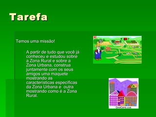 Tarefa Temos uma missão! A partir de tudo que você já conheceu e estudou sobre a Zona Rural e sobre a Zona Urbana, construa juntamente com os seus amigos uma maquete mostrando as características específicas da Zona Urbana e  outra mostrando como é a Zona Rural. 