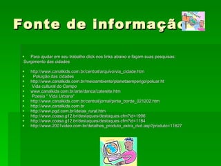 Fonte de informação Para ajudar em seu trabalho click nos links abaixo e façam suas pesquisas:   Surgimento das cidades http://www.canalkids.com.br/central/arquivo/via_cidade.htm    Poluição das cidades http://www.canalkids.com.br/meioambiente/planetaemperigo/poluar.ht   Vida cultural do Campo www.canalkids.com.br/arte/danca/caterete.htm   Poesia " Vida Urbana" http://www.canalkids.com.br/central/jornal/pinte_borde_021202.htm http://www.canalkids.com.br http://www.pgd.com.br/ideias_rural.htm http://www.coasa.g12.br/destaques/destaques.cfm?id=1996 http://www.coasa.g12.br/destaques/destaques.cfm?id=1184 http://www.2001video.com.br/detalhes_produto_extra_dvd.asp?produto=11627 