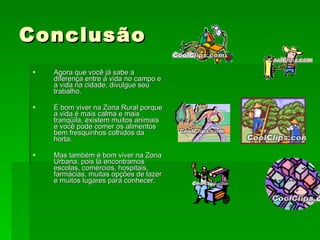 Conclusão Agora que você já sabe a diferença entre a vida no campo e a vida na cidade, divulgue seu trabalho. É bom viver na Zona Rural porque a vida é mais calma e mais tranqüila, existem muitos animais e você pode comer os alimentos bem fresquinhos colhidos da horta. Mas também é bom viver na Zona Urbana, pois lá encontramos escolas, comércios, hospitais, farmácias, muitas opções de lazer e muitos lugares para conhecer. 