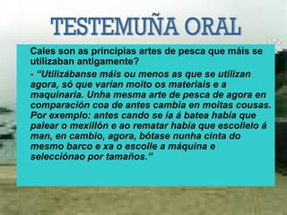 Cales son as principias artes de pesca que máis se
utilizaban antigamente?
- “Utilizábanse máis ou menos as que se utilizan
agora, só que varían moito os materiais e a
maquinaria. Unha mesma arte de pesca de agora en
comparación coa de antes cambia en moitas cousas.
Por exemplo: antes cando se ía á batea había que
palear o mexillón e ao rematar había que escollelo á
man, en cambio, agora, bótase nunha cinta do
mesmo barco e xa o escolle a máquina e
selecciónao por tamaños.”
 