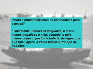Influíu a industrialización na comodidade para
a pesca?

“Totalmente. Grazas ás máquinas, o mar é
menos traballoso e máis cómodo, e polo
menos ocupa o posto de traballo de alguén, xa
que total, agora, a xente busca outro tipo de
traballos.”
 