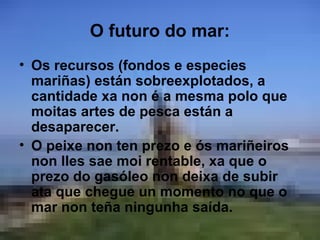 O futuro do mar:
• Os recursos (fondos e especies
  mariñas) están sobreexplotados, a
  cantidade xa non é a mesma polo que
  moitas artes de pesca están a
  desaparecer.
• O peixe non ten prezo e ós mariñeiros
  non lles sae moi rentable, xa que o
  prezo do gasóleo non deixa de subir
  ata que chegue un momento no que o
  mar non teña ningunha saída.
 
