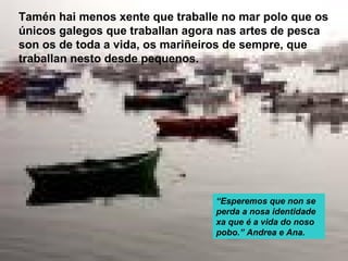 Tamén hai menos xente que traballe no mar polo que os
únicos galegos que traballan agora nas artes de pesca
son os de toda a vida, os mariñeiros de sempre, que
traballan nesto desde pequenos.




                                 “Esperemos que non se
                                 perda a nosa identidade
                                 xa que é a vida do noso
                                 pobo.” Andrea e Ana.
 