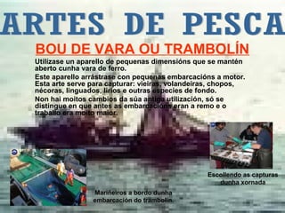 BOU DE VARA OU TRAMBOLÍN
Utilízase un aparello de pequenas dimensións que se mantén
aberto cunha vara de ferro.
Este aparello arrástrase con pequenas embarcacións a motor.
Esta arte serve para capturar: vieiras, volandeiras, chopos,
nécoras, linguados, lirios e outras especies de fondo.
Non hai moitos cambios da súa antiga utilización, só se
distingue en que antes as embarcacións eran a remo e o
traballo era moito maior.




                                                 Escollendo as capturas
                                                    dunha xornada
                Mariñeiros a bordo dunha
                embarcación do trambolín.
 