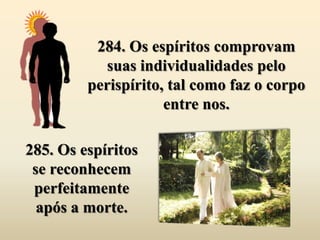 284. Os espíritos comprovam
           suas individualidades pelo
         perispírito, tal como faz o corpo
                     entre nos.

285. Os espíritos
 se reconhecem
 perfeitamente
  após a morte.
 