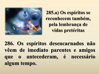 285.a) Os espíritos se
               reconhecem também,
                pela lembrança de
                  vidas pretéritas

286. Os espíritos desencarnados não
vêem de imediato parentes e amigos
que o antecederam, é necessário
algum tempo.
 