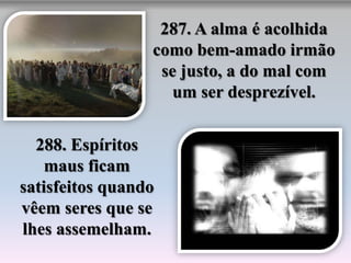287. A alma é acolhida
                 como bem-amado irmão
                  se justo, a do mal com
                    um ser desprezível.


  288. Espíritos
    maus ficam
satisfeitos quando
vêem seres que se
lhes assemelham.
 