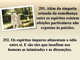 291. Além da simpatia
                    oriunda da semelhança
                   entre os espíritos existem
                   afeições particulares não
                      expostas às paixões.


292. Os espíritos impuros alimentam o ódio
    entre si. E são eles que insuflam nos
   homens as inimizades e as dissenções.
 