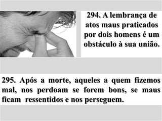 294. A lembrança de
                     atos maus praticados
                     por dois homens é um
                     obstáculo à sua união.



295. Após a morte, aqueles a quem fizemos
mal, nos perdoam se forem bons, se maus
ficam ressentidos e nos perseguem.
 