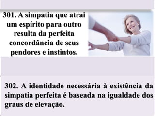 301. A simpatia que atrai
 um espírito para outro
   resulta da perfeita
  concordância de seus
  pendores e instintos.



302. A identidade necessária à existência da
simpatia perfeita é baseada na igualdade dos
graus de elevação.
 