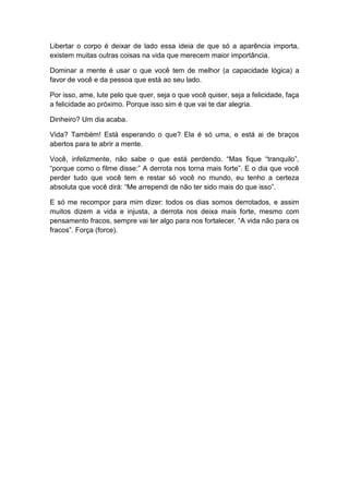 Libertar o corpo é deixar de lado essa ideia de que só a aparência importa,
existem muitas outras coisas na vida que merecem maior importância.
Dominar a mente é usar o que você tem de melhor (a capacidade lógica) a
favor de você e da pessoa que está ao seu lado.
Por isso, ame, lute pelo que quer, seja o que você quiser, seja a felicidade, faça
a felicidade ao próximo. Porque isso sim é que vai te dar alegria.
Dinheiro? Um dia acaba.
Vida? Também! Está esperando o que? Ela é só uma, e está ai de braços
abertos para te abrir a mente.
Você, infelizmente, não sabe o que está perdendo. “Mas fique “tranquilo”,
“porque como o filme disse:” A derrota nos torna mais forte”. E o dia que você
perder tudo que você tem e restar só você no mundo, eu tenho a certeza
absoluta que você dirá: “Me arrependi de não ter sido mais do que isso”.
E só me recompor para mim dizer: todos os dias somos derrotados, e assim
muitos dizem a vida e injusta, a derrota nos deixa mais forte, mesmo com
pensamento fracos, sempre vai ter algo para nos fortalecer. “A vida não para os
fracos”. Força (force).

 