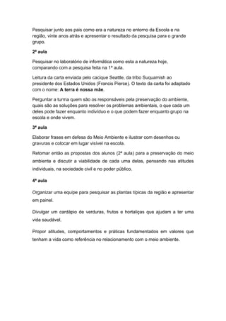 Pesquisar junto aos pais como era a natureza no entorno da Escola e na
região, vinte anos atrás e apresentar o resultado da pesquisa para o grande
grupo.

2ª aula

Pesquisar no laboratório de informática como esta a natureza hoje,
comparando com a pesquisa feita na 1ª aula.

Leitura da carta enviada pelo cacique Seattle, da tribo Suquamish ao
presidente dos Estados Unidos (Francis Pierce). O texto da carta foi adaptado
com o nome: A terra é nossa mãe.

Perguntar a turma quem são os responsáveis pela preservação do ambiente,
quais são as soluções para resolver os problemas ambientais, o que cada um
deles pode fazer enquanto indivíduo e o que podem fazer enquanto grupo na
escola e onde vivem.

3ª aula

Elaborar frases em defesa do Meio Ambiente e ilustrar com desenhos ou
gravuras e colocar em lugar visível na escola.

Retomar então as propostas dos alunos (2ª aula) para a preservação do meio
ambiente e discutir a viabilidade de cada uma delas, pensando nas atitudes
individuais, na sociedade civil e no poder público.

4ª aula

Organizar uma equipe para pesquisar as plantas típicas da região e apresentar
em painel.

Divulgar um cardápio de verduras, frutos e hortaliças que ajudam a ter uma
vida saudável.

Propor atitudes, comportamentos e práticas fundamentados em valores que
tenham a vida como referência no relacionamento com o meio ambiente.
 