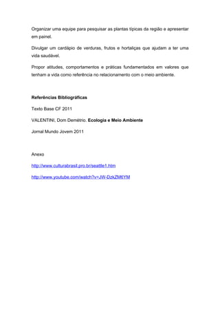 Organizar uma equipe para pesquisar as plantas típicas da região e apresentar
em painel.

Divulgar um cardápio de verduras, frutos e hortaliças que ajudam a ter uma
vida saudável.

Propor atitudes, comportamentos e práticas fundamentados em valores que
tenham a vida como referência no relacionamento com o meio ambiente.




Referências Bibliográficas

Texto Base CF 2011

VALENTINI, Dom Demétrio. Ecologia e Meio Ambiente

Jornal Mundo Jovem 2011




Anexo

http://www.culturabrasil.pro.br/seattle1.htm

http://www.youtube.com/watch?v=JW-DzkZM6YM
 