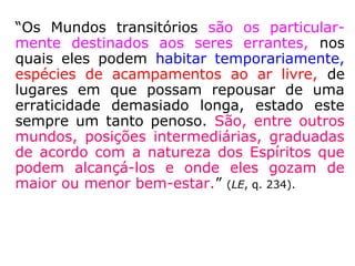 “Os Mundos transitórios são os particular-
mente destinados aos seres errantes, nos
quais eles podem habitar temporariamente,
espécies de acampamentos ao ar livre, de
lugares em que possam repousar de uma
erraticidade demasiado longa, estado este
sempre um tanto penoso. São, entre outros
mundos, posições intermediárias, graduadas
de acordo com a natureza dos Espíritos que
podem alcançá-los e onde eles gozam de
maior ou menor bem-estar.” (LE, q. 234).
 