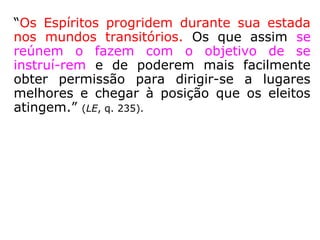 “Os Espíritos progridem durante sua estada
nos mundos transitórios. Os que assim se
reúnem o fazem com o objetivo de se
instruí-rem e de poderem mais facilmente
obter permissão para dirigir-se a lugares
melhores e chegar à posição que os eleitos
atingem.” (LE, q. 235).
 