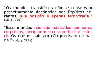 “Os mundos transitórios não se conservam
perpetuamente destinados aos Espíritos er-
rantes, sua posição é apenas temporária.”
(LE, q. 236).
“Esse mundos não são habitados por seres
corpóreos, porquanto sua superfície é esté-
ril. Os que os habitam não precisam de na-
da.” (LE, q. 236a).
 