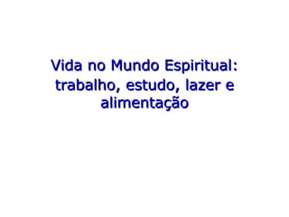Vida no Mundo Espiritual:Vida no Mundo Espiritual:
trabalho, estudo, lazer etrabalho, estudo, lazer e
alimentaçãoalimentação
 