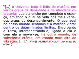 “[…] o Universo todo é feito de matéria em
vários graus de densidade e de atividade vi-
bratória; que ela enche por completo o espa-
ço, em todo o qual há vida nos mais varia-
dos graus de desenvolvimento. O que aqui
no nosso mundo sentimos é a matéria vibrar
dentro de determinados limites. Envolvendo
a Terra, interpenetrando-a, ligado a ela e
com ela a mover-se, há outro mundo, de
substância etérea, em estado mais alto de
vibração. […].” (JAMES ARTHUR FINDLAY, No limiar do
etéreo).
 