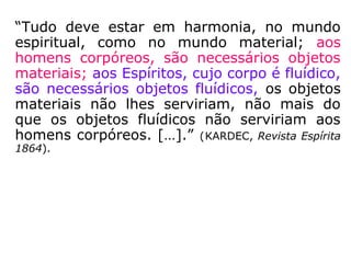“Tudo deve estar em harmonia, no mundo
espiritual, como no mundo material; aos
homens corpóreos, são necessários objetos
materiais; aos Espíritos, cujo corpo é fluídico,
são necessários objetos fluídicos, os objetos
materiais não lhes serviriam, não mais do
que os objetos fluídicos não serviriam aos
homens corpóreos. […].” (KARDEC, Revista Espírita
1864).
 