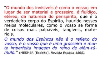 “O mundo dos invisíveis é como o vosso; em
lugar de ser material e grosseiro, é fluídico,
etéreo, da natureza do perispírito, que é o
verdadeiro corpo do Espírito, haurido nesses
meios moleculares, como o vosso se forma
de coisas mais palpáveis, tangíveis, mate-
riais.
O mundo dos Espíritos não é o reflexo do
vosso; é o vosso que é uma grosseira e mui-
to imperfeita imagem do reino de além-tú-
mulo.” (MESMER [Espírito], Revista Espírita 1865).
 
