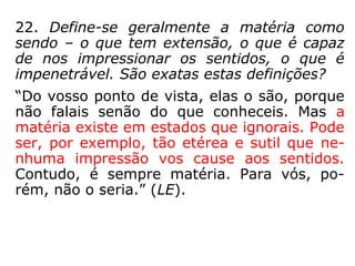 22. Define-se geralmente a matéria como
sendo – o que tem extensão, o que é capaz
de nos impressionar os sentidos, o que é
impenetrável. São exatas estas definições?
“Do vosso ponto de vista, elas o são, porque
não falais senão do que conheceis. Mas a
matéria existe em estados que ignorais. Pode
ser, por exemplo, tão etérea e sutil que ne-
nhuma impressão vos cause aos sentidos.
Contudo, é sempre matéria. Para vós, po-
rém, não o seria.” (LE).
 