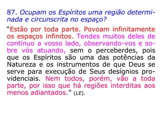 87. Ocupam os Espíritos uma região determi-
nada e circunscrita no espaço?
“Estão por toda parte. Povoam infinitamente
os espaços infinitos. Tendes muitos deles de
contínuo a vosso lado, observando-vos e so-
bre vós atuando, sem o perceberdes, pois
que os Espíritos são uma das potências da
Natureza e os instrumentos de que Deus se
serve para execução de Seus desígnios pro-
videnciais. Nem todos, porém, vão a toda
parte, por isso que há regiões interditas aos
menos adiantados.” (LE).
 