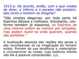 1012-a. De acordo, então, com o que vindes
de dizer, o inferno e o paraíso não existem,
tais como o homem os imagina?
“São simples alegorias: por toda parte há
Espíritos ditosos e inditosos. Entretanto, con-
forme também já dissemos, os Espíritos de
uma mesma ordem se reúnem por simpatia;
mas podem reunir-se onde queiram, quando
são perfeitos.”
A localização absoluta das regiões das penas e
das recompensas só na imaginação do homem
existe. Provém da sua tendência a materializar
e circunscrever as coisas, cuja essência infinita
não lhe é possível compreender. (LE).
 
