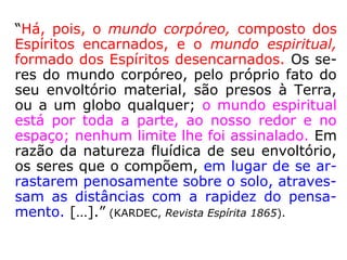 “Há, pois, o mundo corpóreo, composto dos
Espíritos encarnados, e o mundo espiritual,
formado dos Espíritos desencarnados. Os se-
res do mundo corpóreo, pelo próprio fato do
seu envoltório material, são presos à Terra,
ou a um globo qualquer; o mundo espiritual
está por toda a parte, ao nosso redor e no
espaço; nenhum limite lhe foi assinalado. Em
razão da natureza fluídica de seu envoltório,
os seres que o compõem, em lugar de se ar-
rastarem penosamente sobre o solo, atraves-
sam as distâncias com a rapidez do pensa-
mento. […].” (KARDEC, Revista Espírita 1865).
 