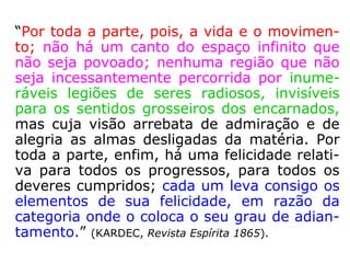 “Por toda a parte, pois, a vida e o movimen-
to; não há um canto do espaço infinito que
não seja povoado; nenhuma região que não
seja incessantemente percorrida por inume-
ráveis legiões de seres radiosos, invisíveis
para os sentidos grosseiros dos encarnados,
mas cuja visão arrebata de admiração e de
alegria as almas desligadas da matéria. Por
toda a parte, enfim, há uma felicidade relati-
va para todos os progressos, para todos os
deveres cumpridos; cada um leva consigo os
elementos de sua felicidade, em razão da
categoria onde o coloca o seu grau de adian-
tamento.” (KARDEC, Revista Espírita 1865).
 